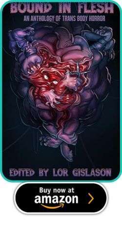 Bound in Flesh: An Anthology of Trans Body Horror, edited by Lor Gislason 2 Bound in Flesh: An Anthology of Trans Body Horror, edited by Lor Gislason Bound in Flesh: An Anthology of Trans Body Horror, edited by Lor Gislason
